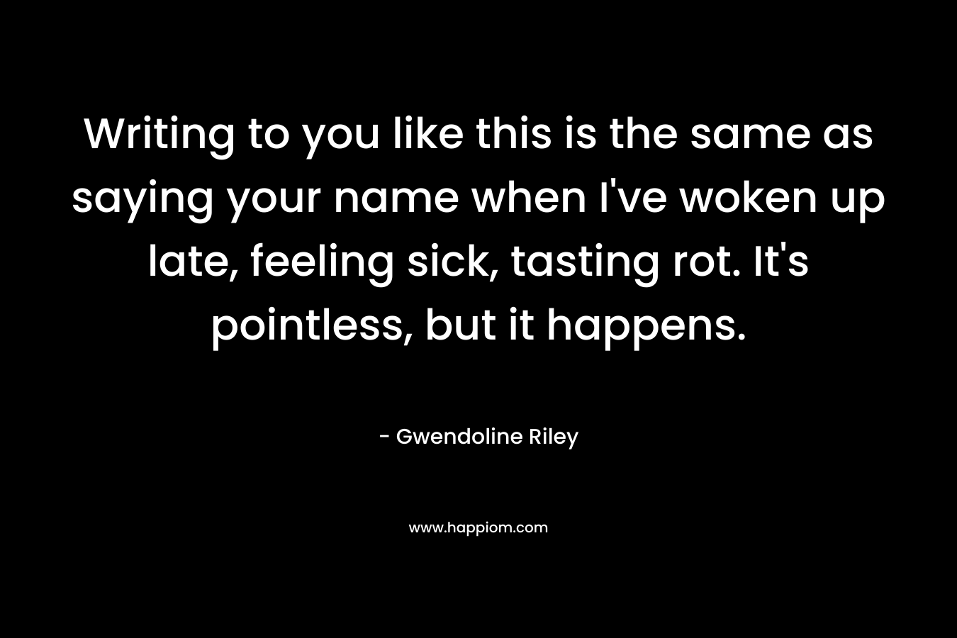 Writing to you like this is the same as saying your name when I’ve woken up late, feeling sick, tasting rot. It’s pointless, but it happens. – Gwendoline Riley