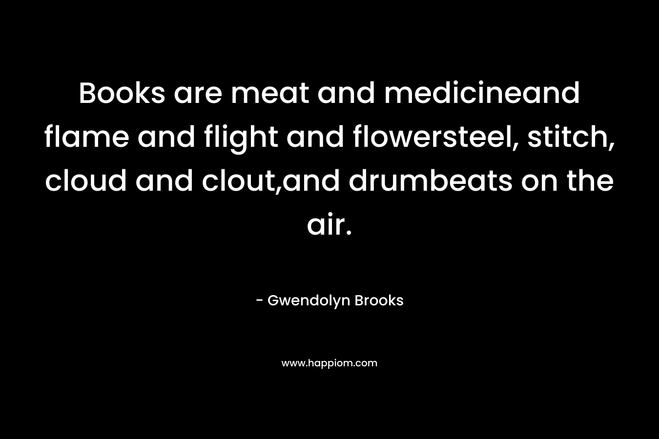 Books are meat and medicineand flame and flight and flowersteel, stitch, cloud and clout,and drumbeats on the air. – Gwendolyn Brooks