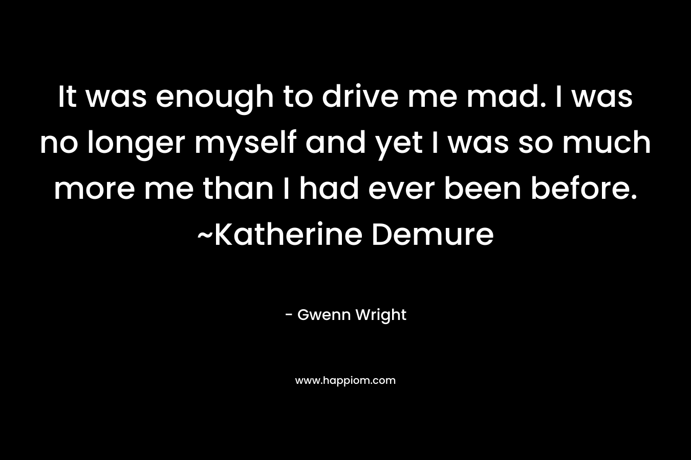 It was enough to drive me mad. I was no longer myself and yet I was so much more me than I had ever been before. ~Katherine Demure