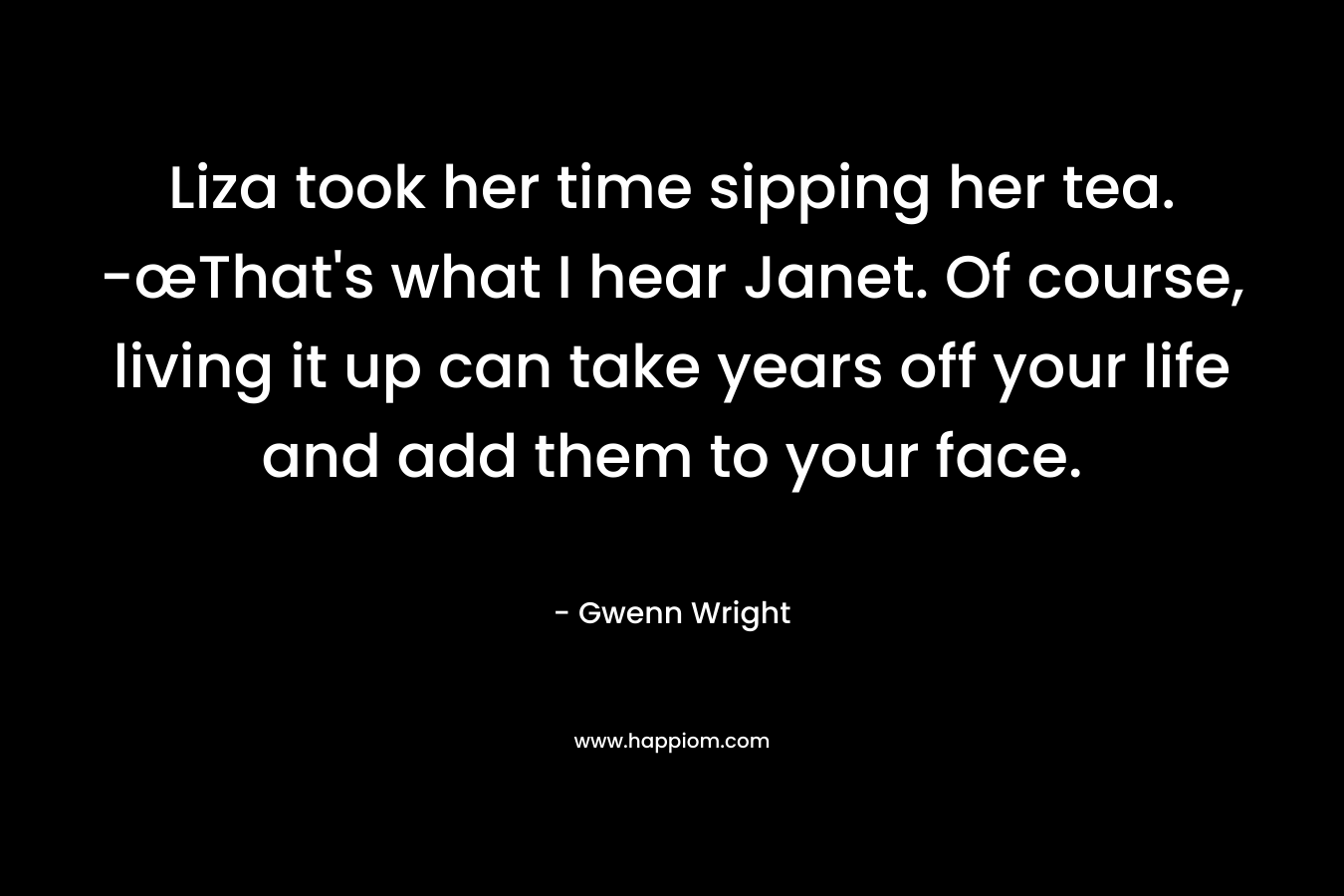 Liza took her time sipping her tea. -œThat’s what I hear Janet. Of course, living it up can take years off your life and add them to your face. – Gwenn Wright