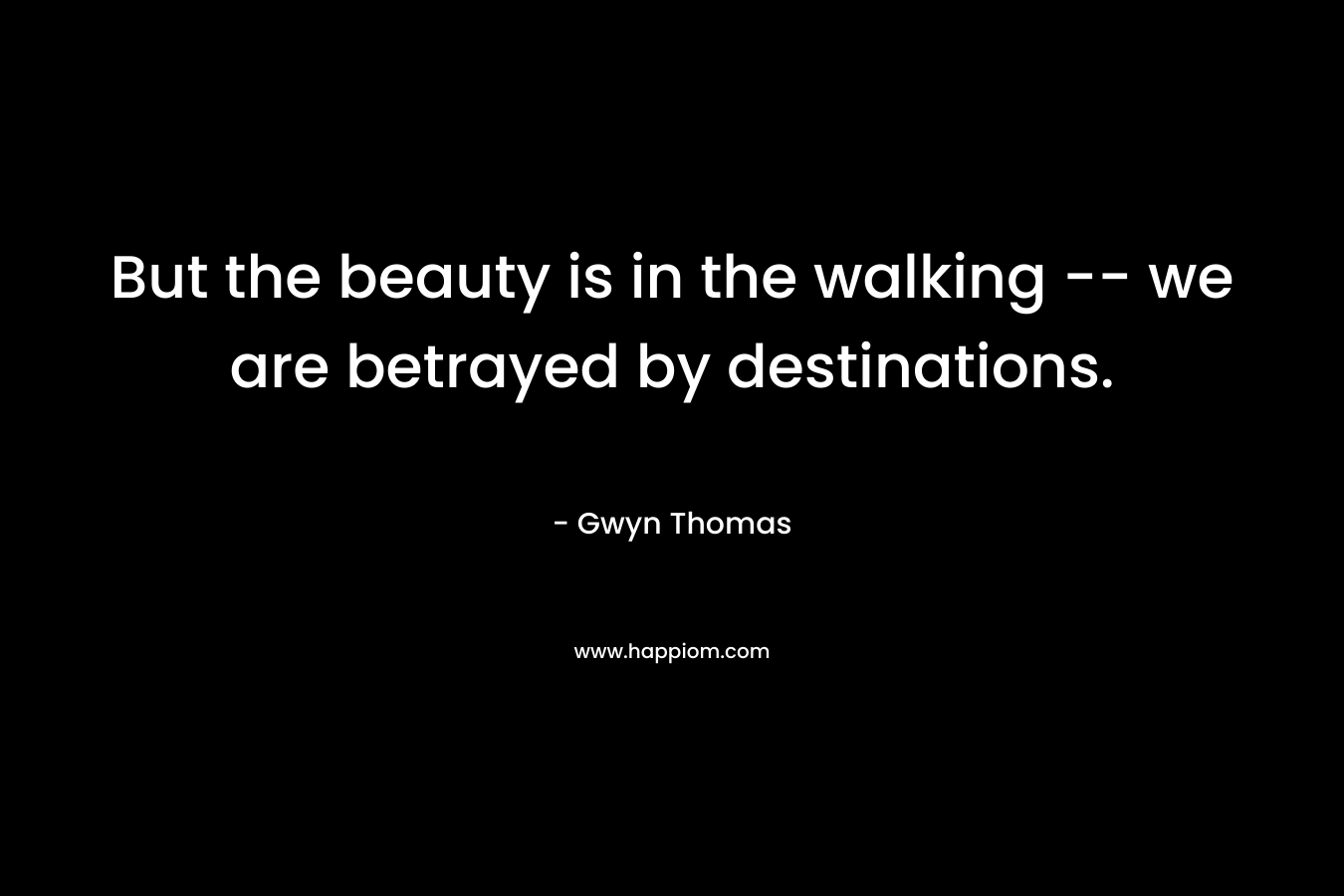 But the beauty is in the walking -- we are betrayed by destinations.