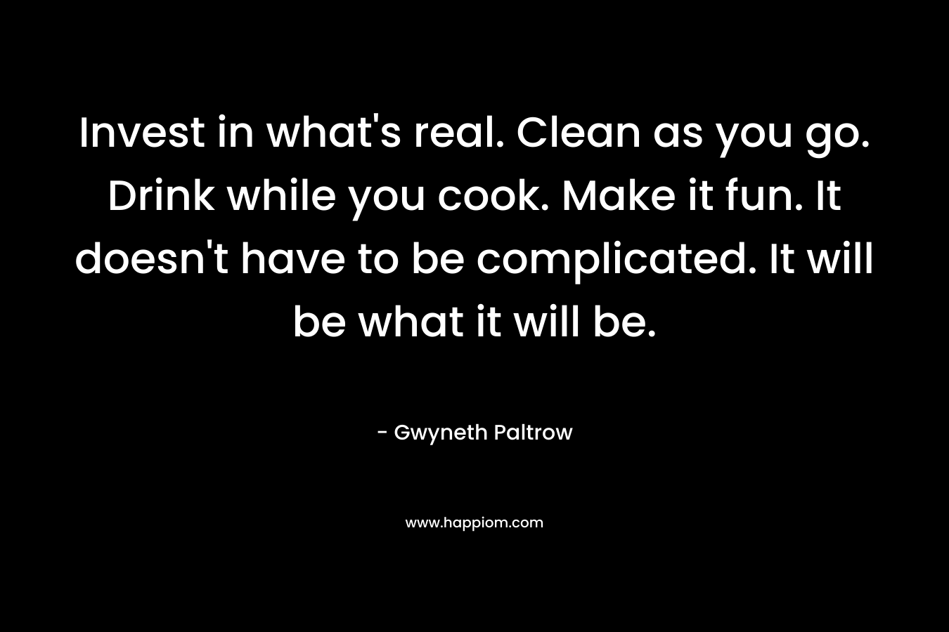 Invest in what’s real. Clean as you go. Drink while you cook. Make it fun. It doesn’t have to be complicated. It will be what it will be. – Gwyneth Paltrow