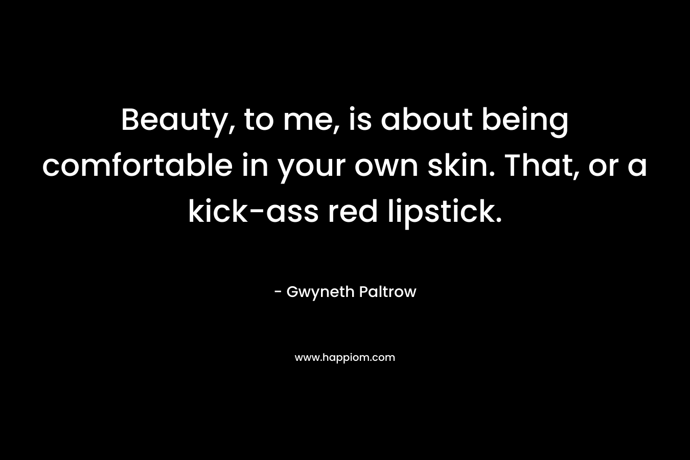 Beauty, to me, is about being comfortable in your own skin. That, or a kick-ass red lipstick. – Gwyneth Paltrow
