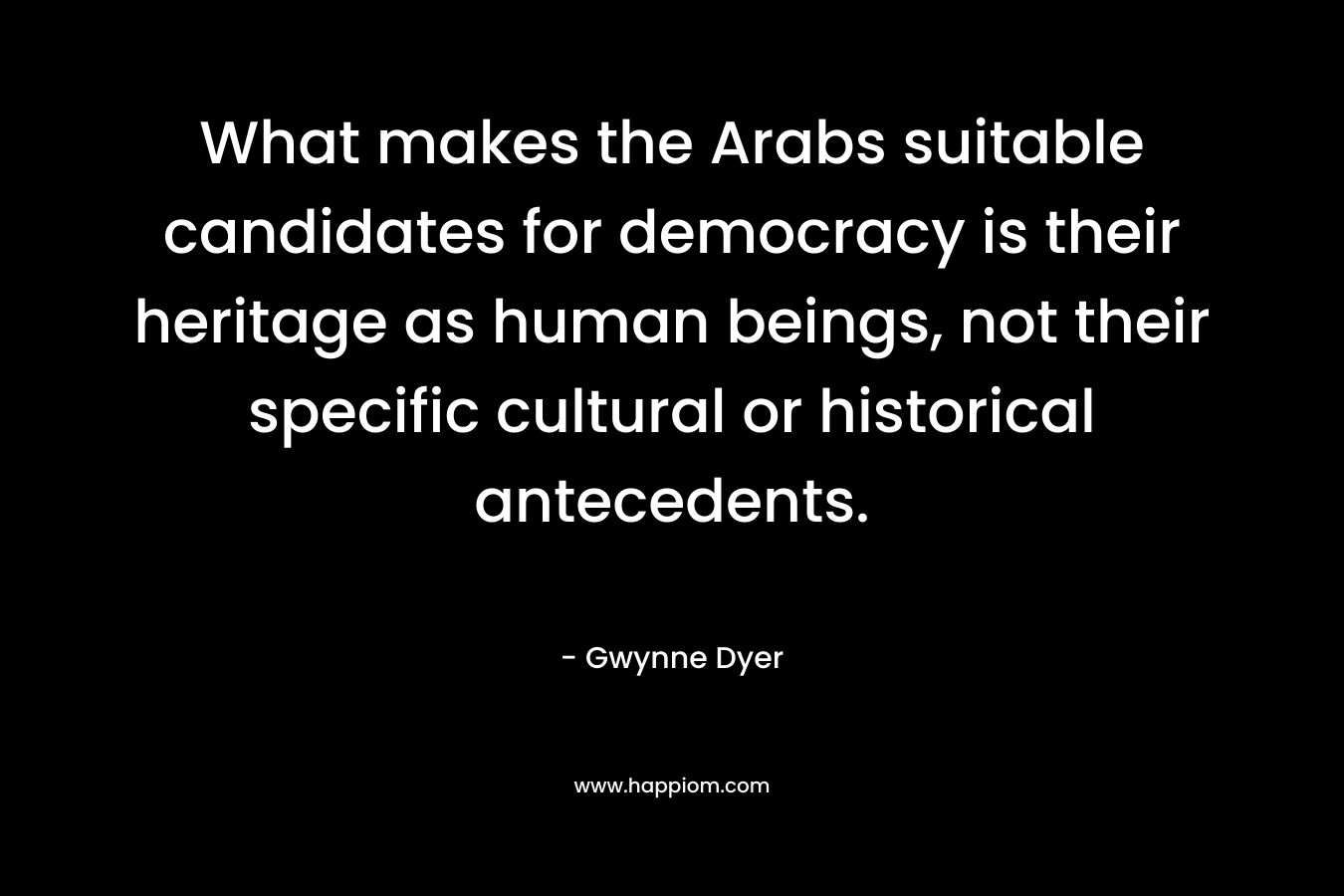 What makes the Arabs suitable candidates for democracy is their heritage as human beings, not their specific cultural or historical antecedents. – Gwynne Dyer
