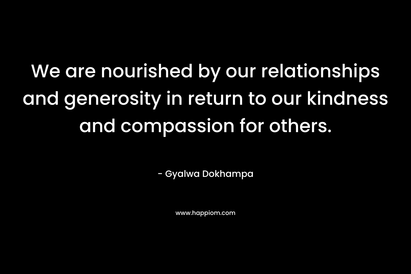 We are nourished by our relationships and generosity in return to our kindness and compassion for others. – Gyalwa Dokhampa