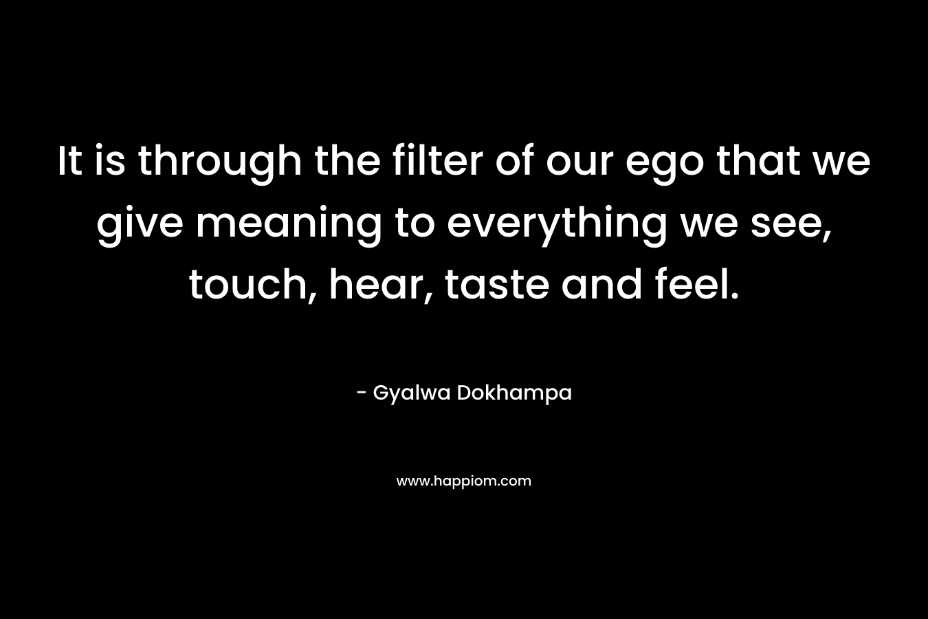 It is through the filter of our ego that we give meaning to everything we see, touch, hear, taste and feel. – Gyalwa Dokhampa
