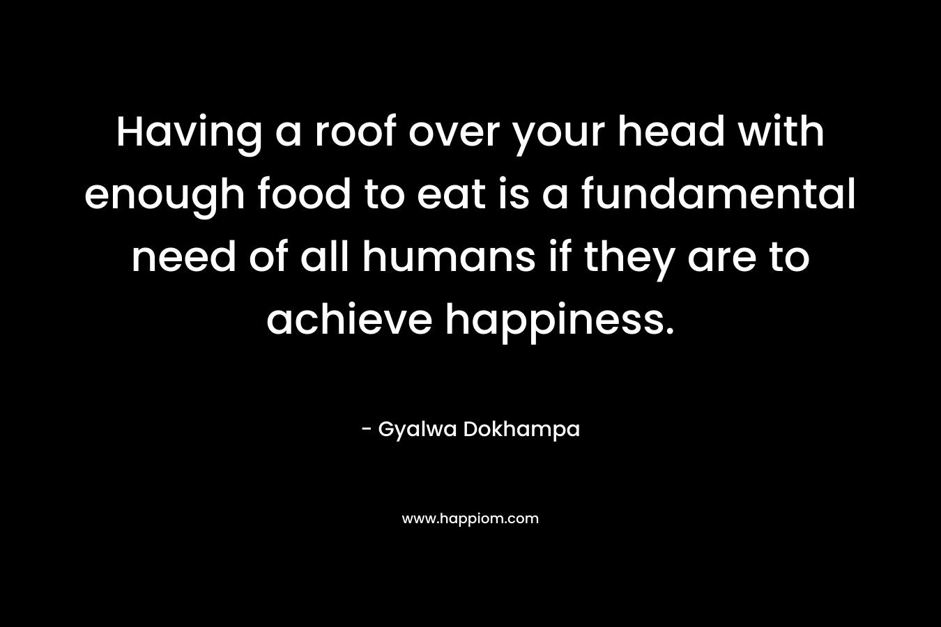 Having a roof over your head with enough food to eat is a fundamental need of all humans if they are to achieve happiness. – Gyalwa Dokhampa