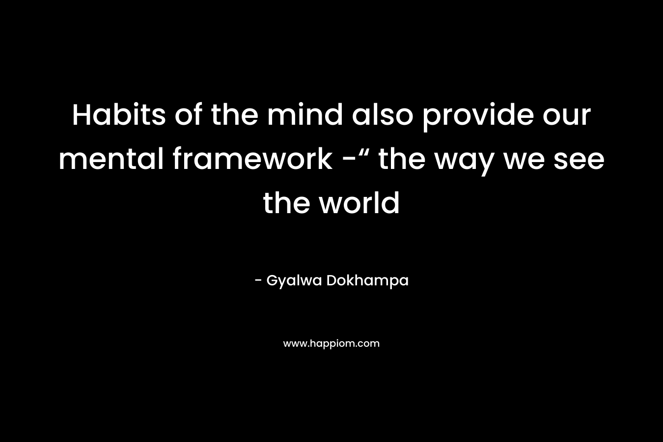 Habits of the mind also provide our mental framework -“ the way we see the world – Gyalwa Dokhampa