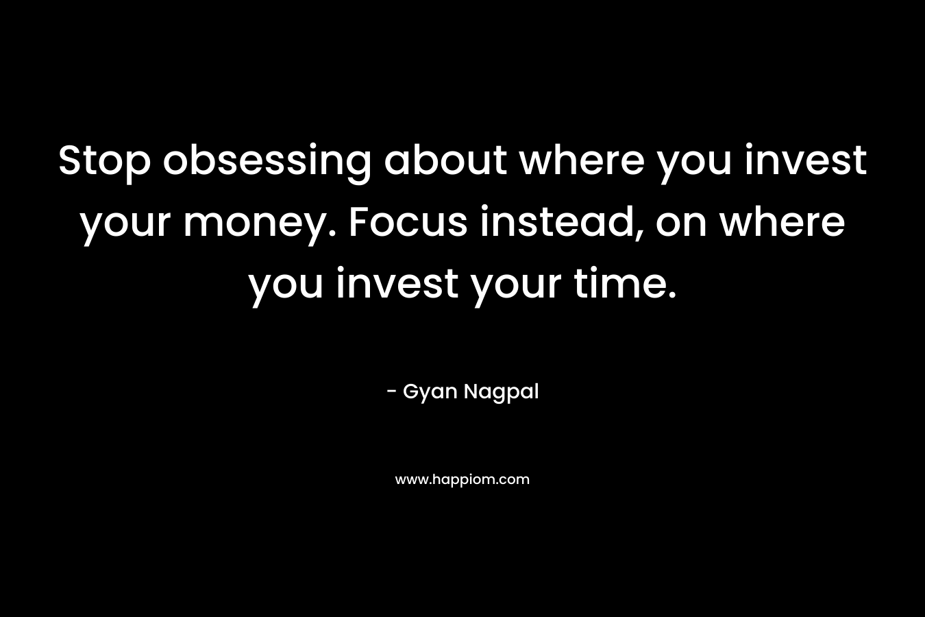 Stop obsessing about where you invest your money. Focus instead, on where you invest your time. – Gyan Nagpal