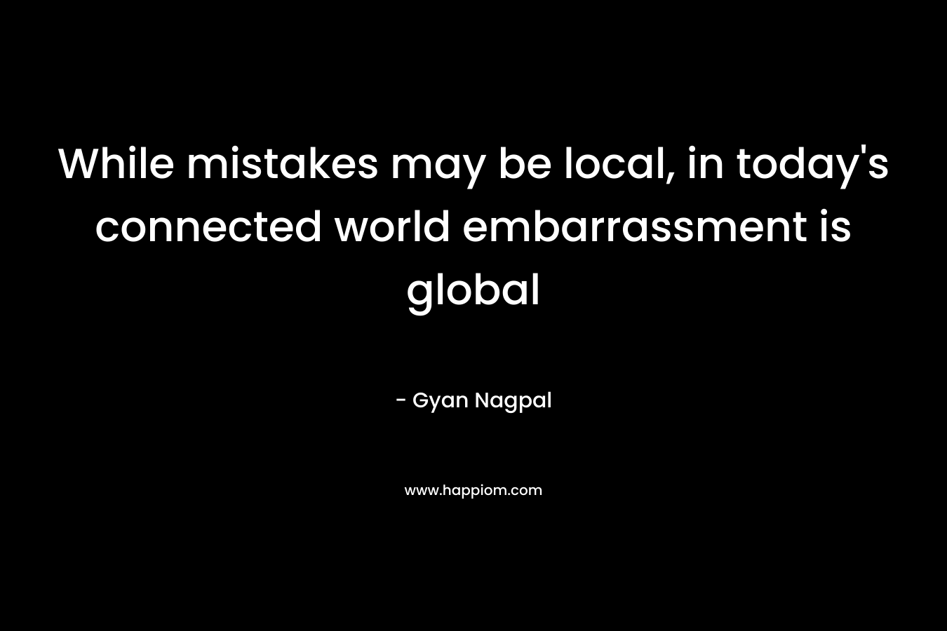 While mistakes may be local, in today’s connected world embarrassment is global – Gyan Nagpal