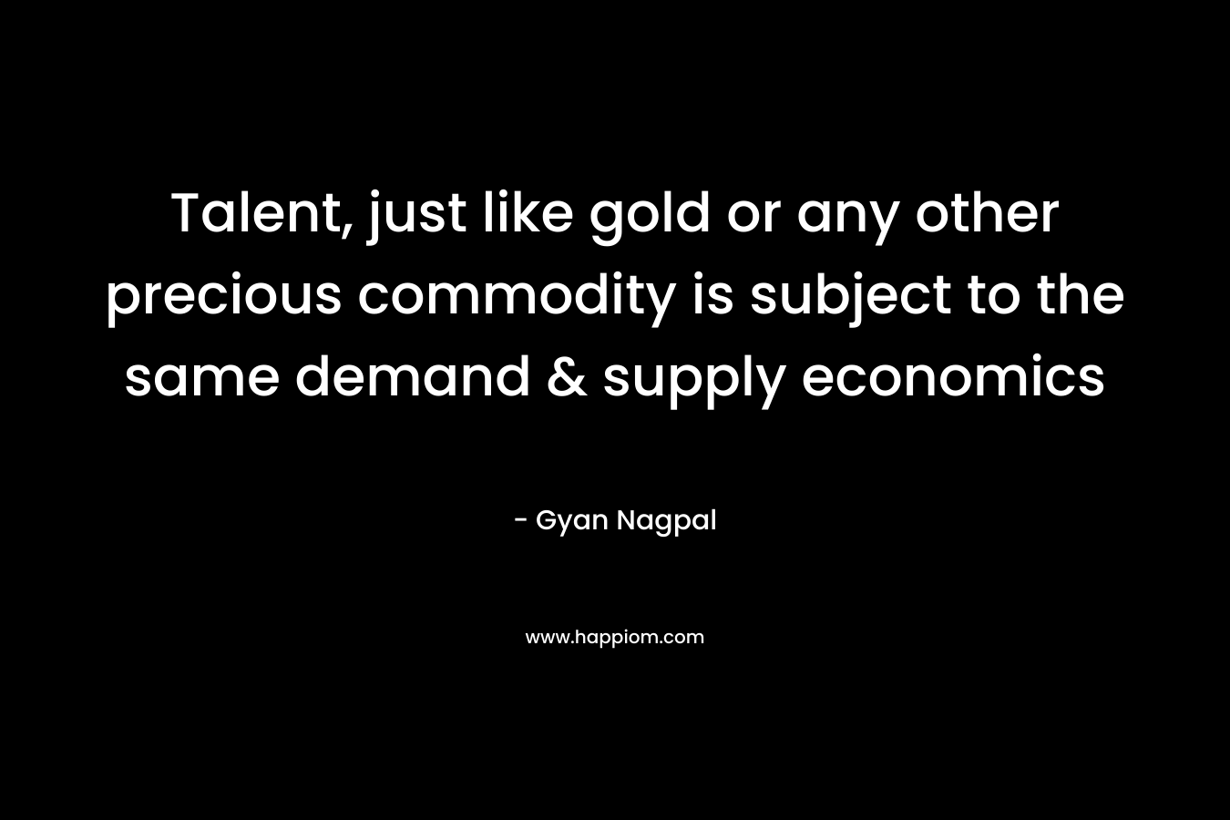 Talent, just like gold or any other precious commodity is subject to the same demand & supply economics – Gyan Nagpal