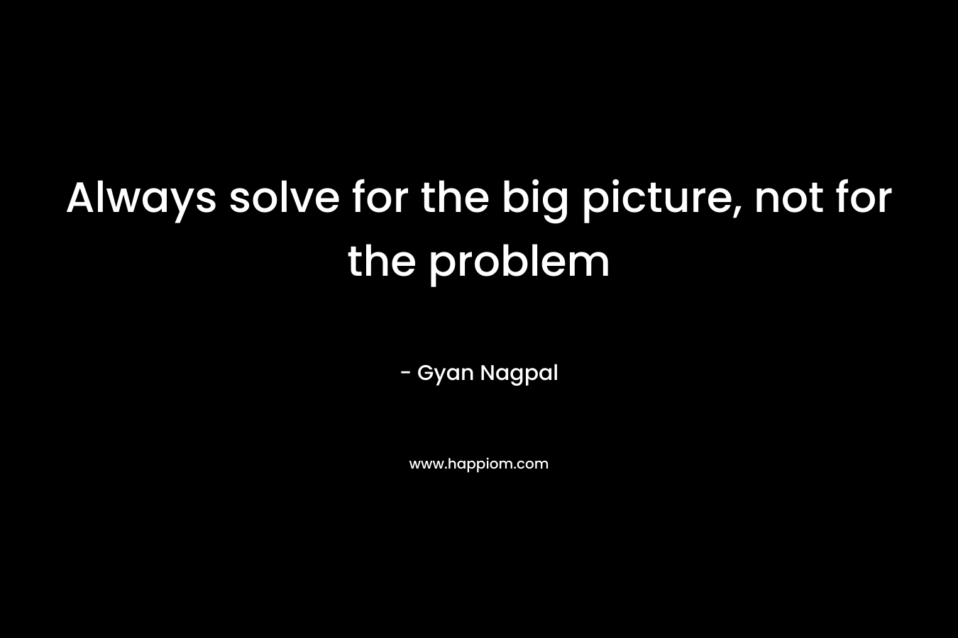 Always solve for the big picture, not for the problem – Gyan Nagpal