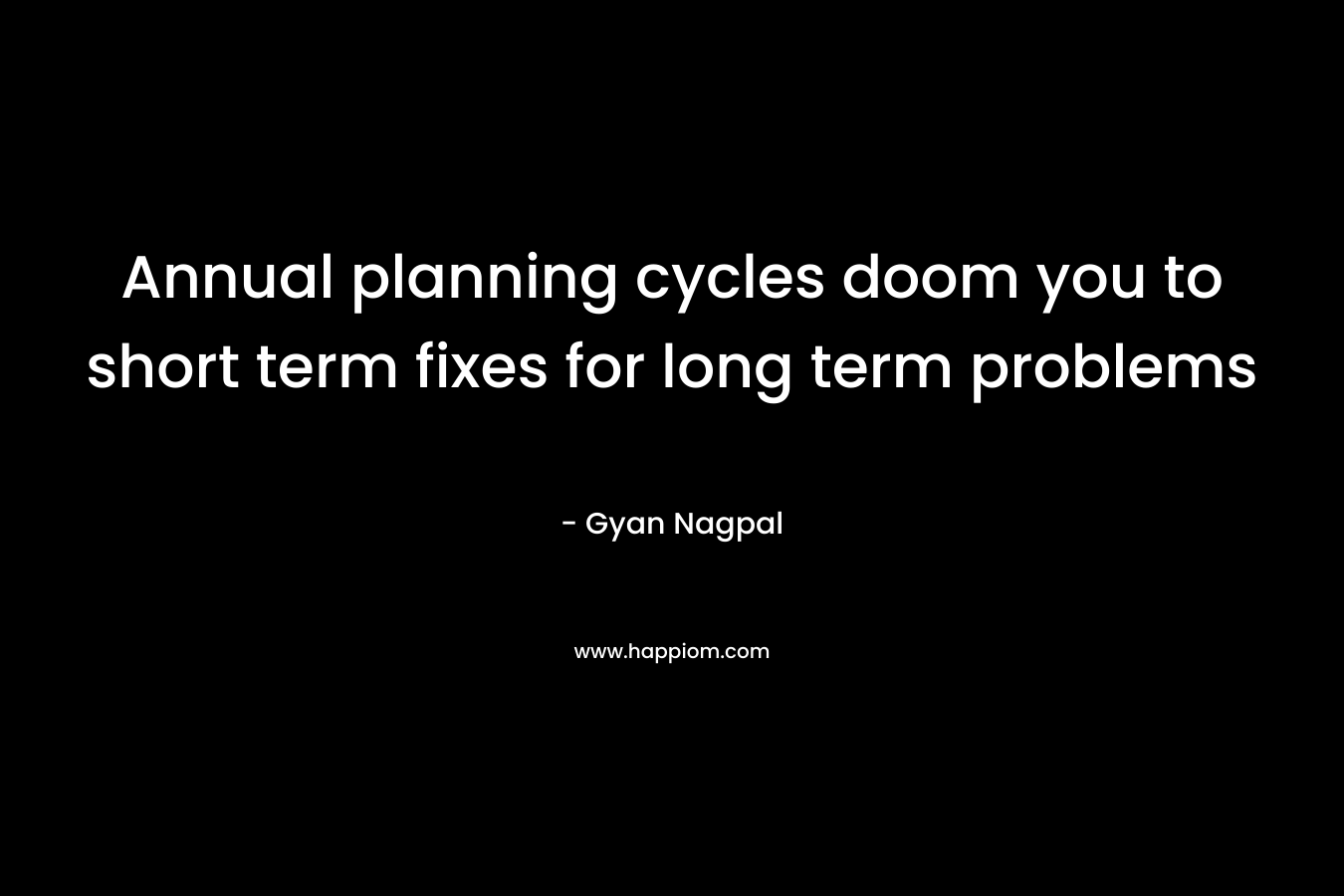 Annual planning cycles doom you to short term fixes for long term problems – Gyan Nagpal