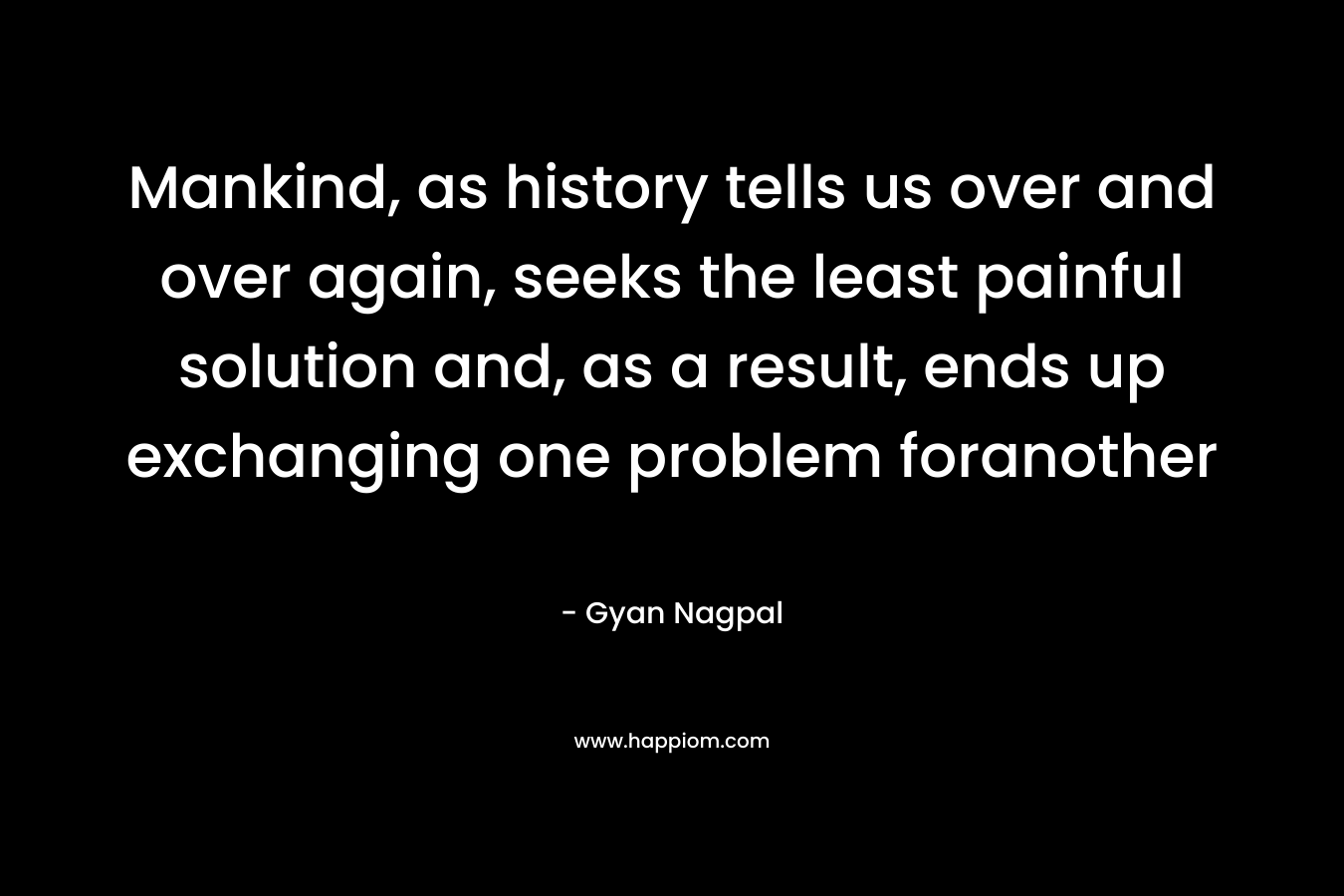 Mankind, as history tells us over and over again, seeks the least painful solution and, as a result, ends up exchanging one problem foranother – Gyan Nagpal
