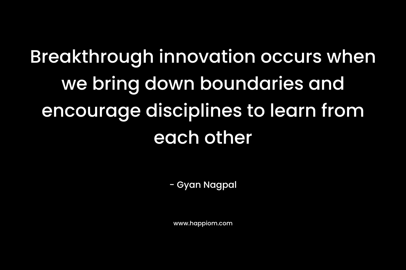 Breakthrough innovation occurs when we bring down boundaries and encourage disciplines to learn from each other – Gyan Nagpal
