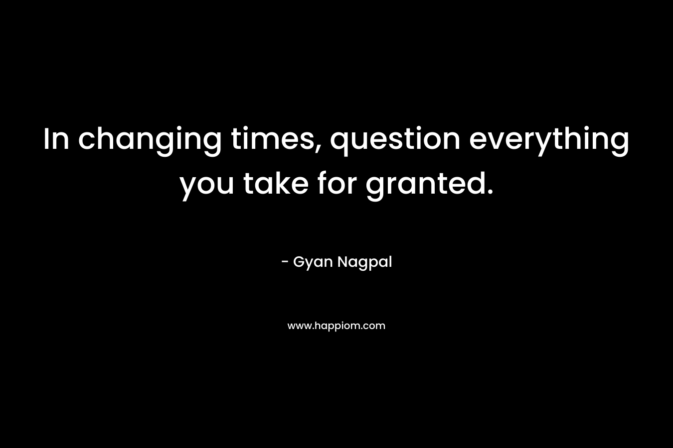 In changing times, question everything you take for granted.