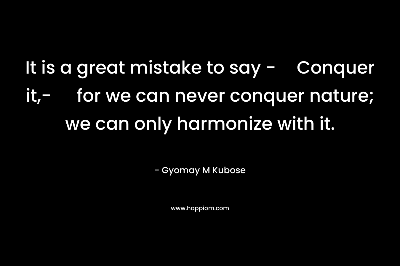 It is a great mistake to say -Conquer it,- for we can never conquer nature; we can only harmonize with it. – Gyomay M Kubose
