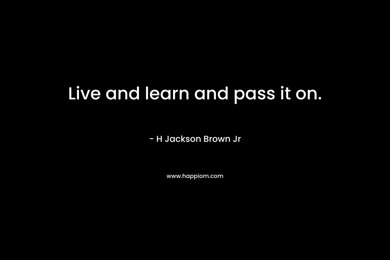 Live and learn and pass it on. – H Jackson Brown Jr