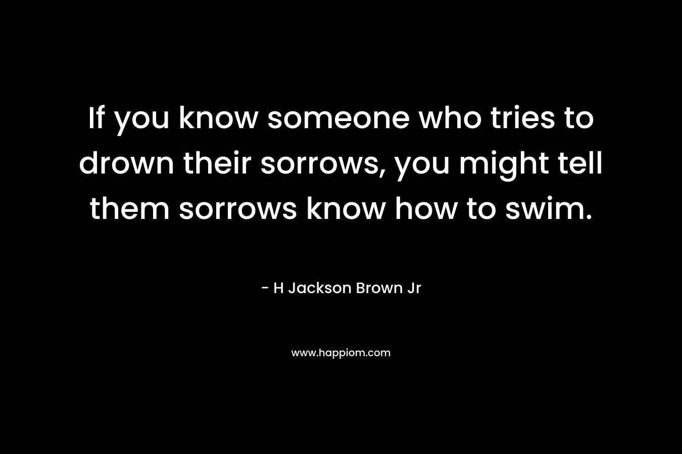 If you know someone who tries to drown their sorrows, you might tell them sorrows know how to swim. – H Jackson Brown Jr