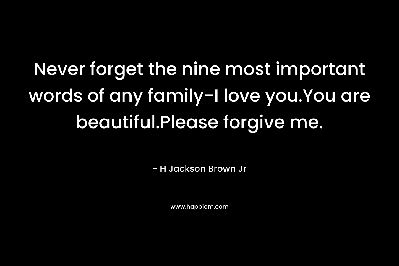 Never forget the nine most important words of any family-I love you.You are beautiful.Please forgive me. – H Jackson Brown Jr