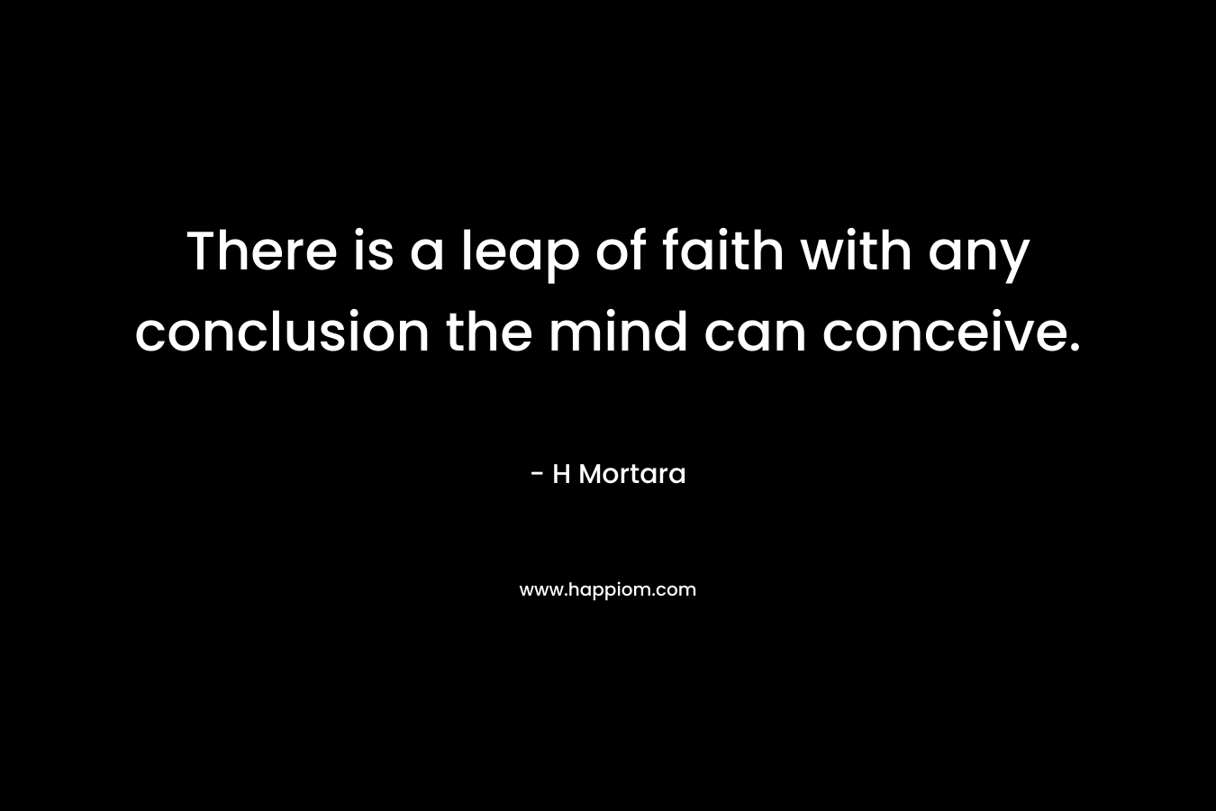 There is a leap of faith with any conclusion the mind can conceive.