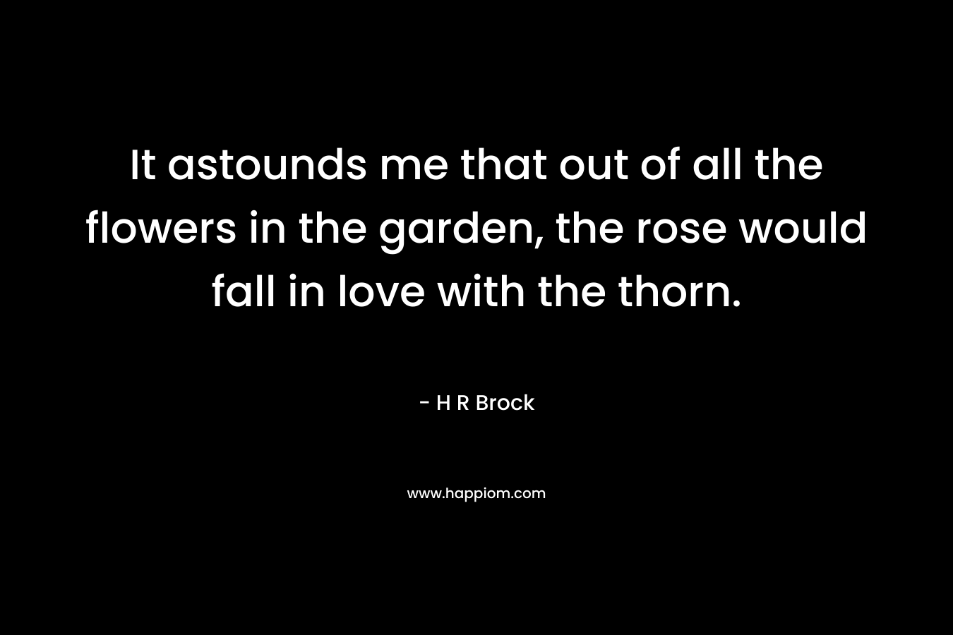 It astounds me that out of all the flowers in the garden, the rose would fall in love with the thorn. – H R Brock