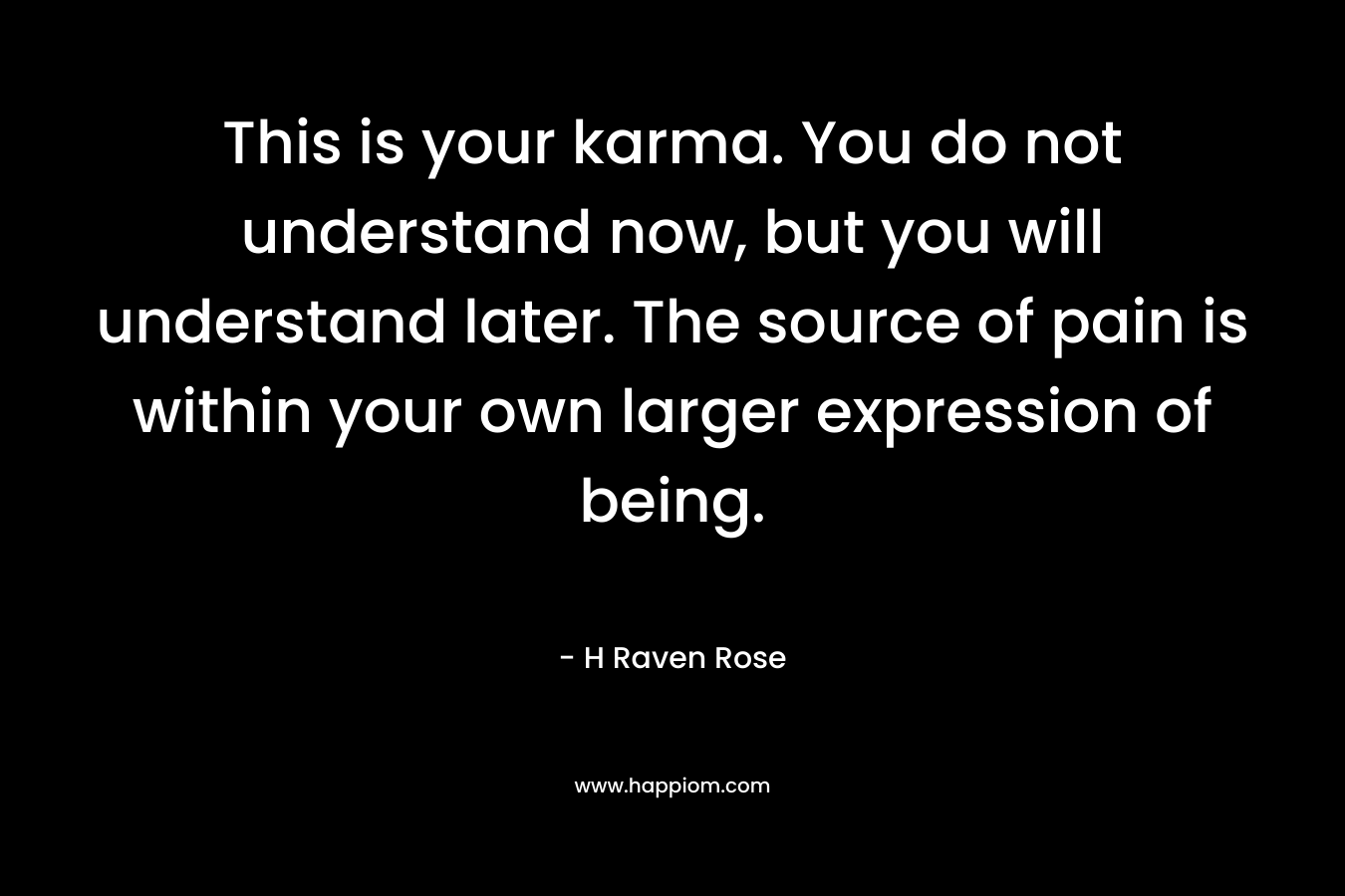 This is your karma. You do not understand now, but you will understand later. The source of pain is within your own larger expression of being. – H Raven Rose