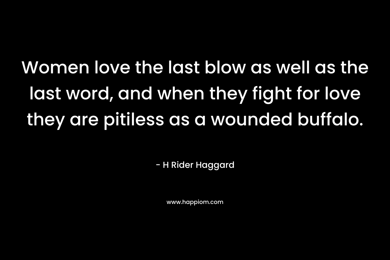 Women love the last blow as well as the last word, and when they fight for love they are pitiless as a wounded buffalo. – H Rider Haggard