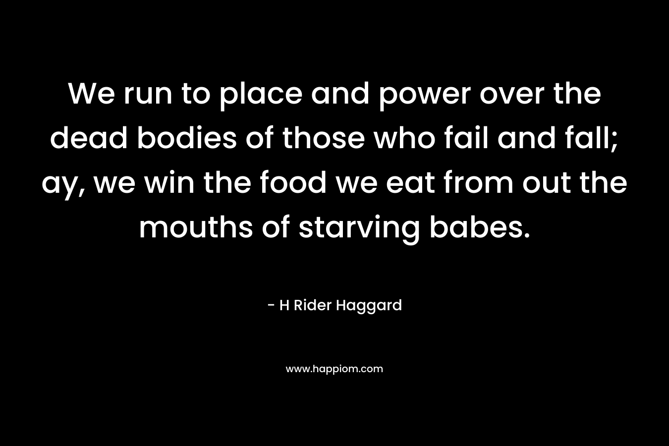 We run to place and power over the dead bodies of those who fail and fall; ay, we win the food we eat from out the mouths of starving babes. – H Rider Haggard