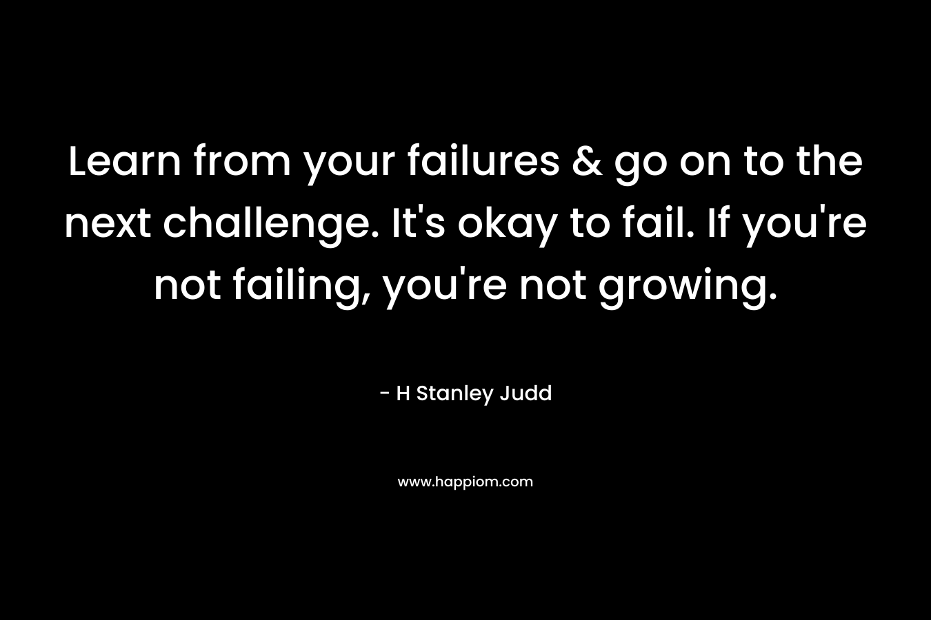 Learn from your failures & go on to the next challenge. It’s okay to fail. If you’re not failing, you’re not growing. – H Stanley Judd
