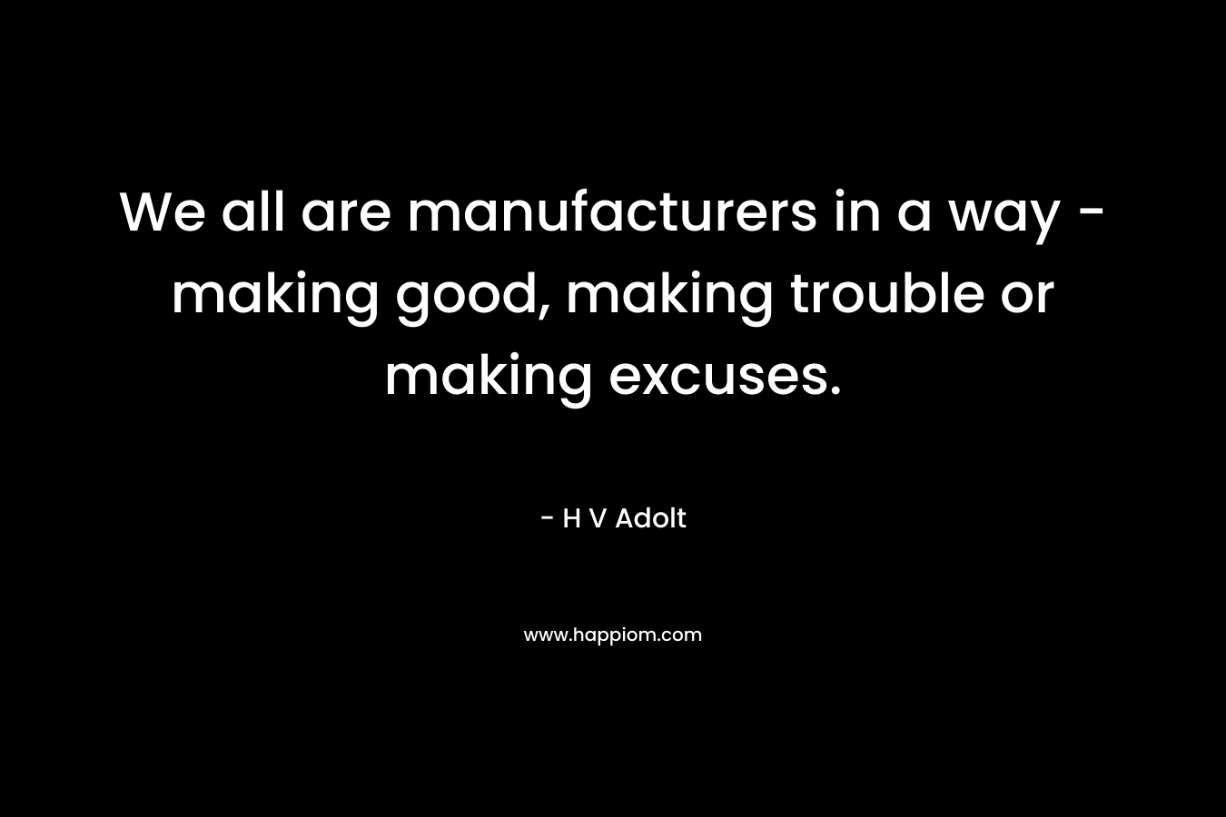We all are manufacturers in a way – making good, making trouble or making excuses. – H V Adolt