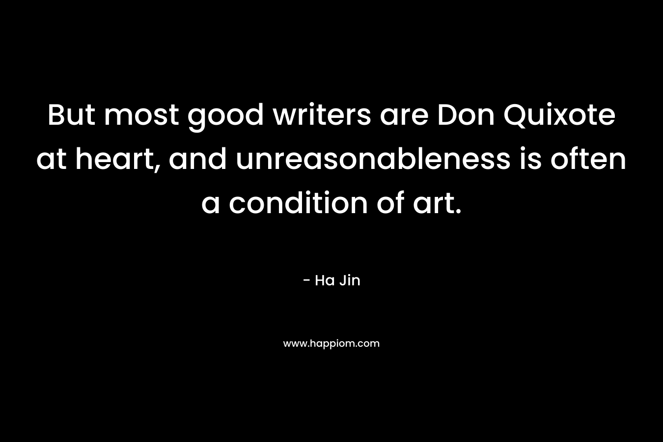 But most good writers are Don Quixote at heart, and unreasonableness is often a condition of art. – Ha Jin