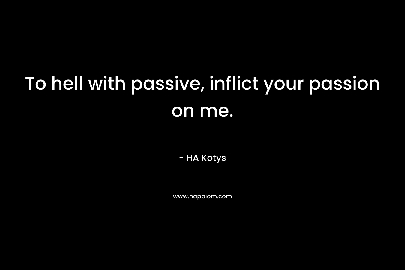 To hell with passive, inflict your passion on me. – HA Kotys