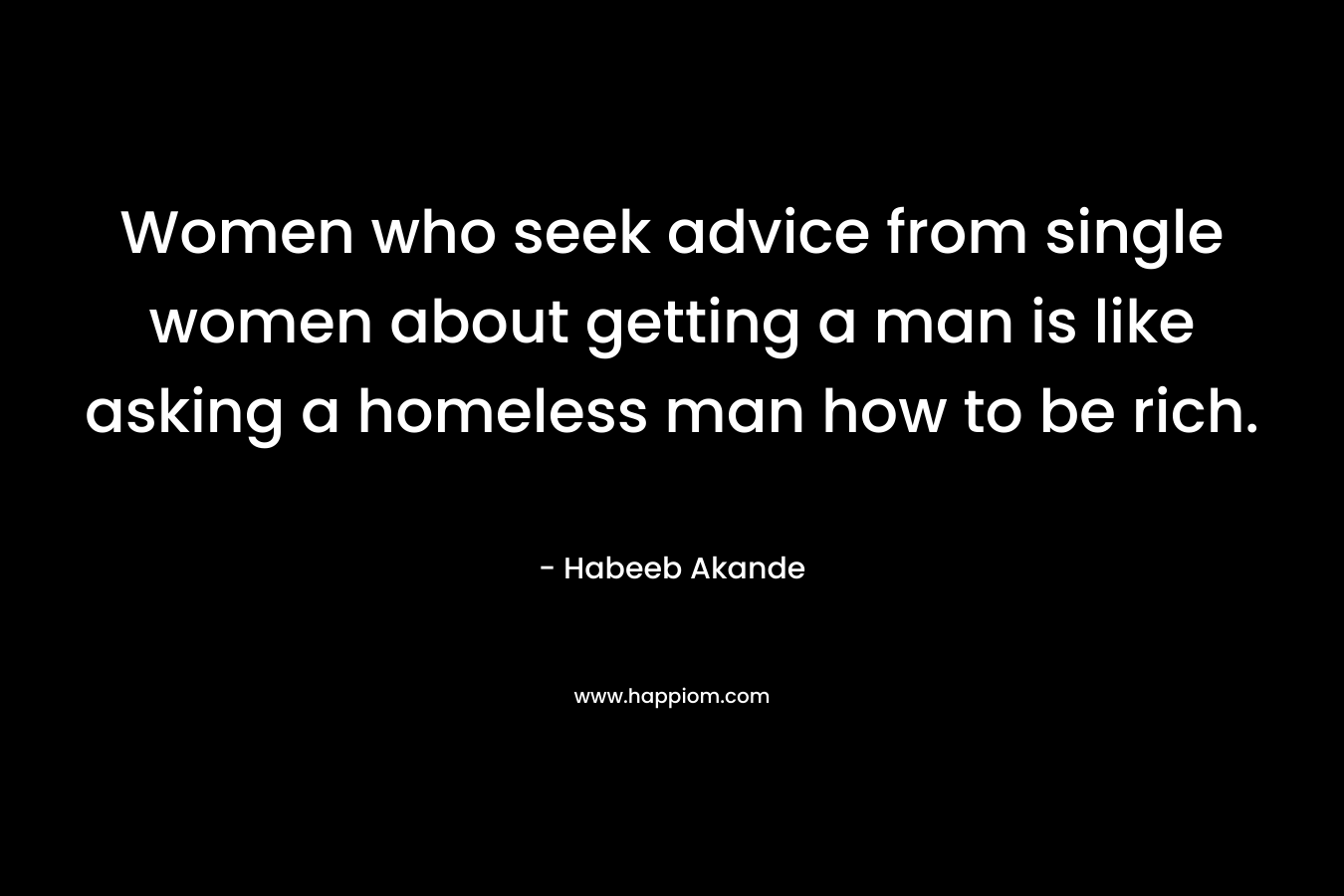 Women who seek advice from single women about getting a man is like asking a homeless man how to be rich.