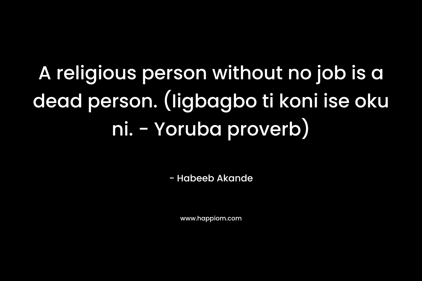 A religious person without no job is a dead person. (Iigbagbo ti koni ise oku ni. – Yoruba proverb) – Habeeb Akande