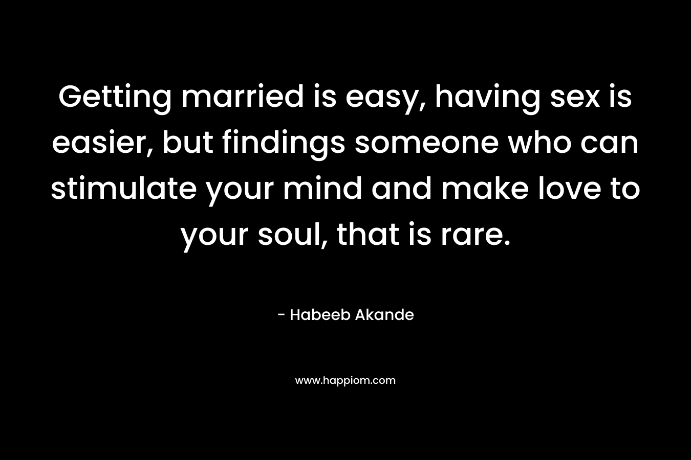 Getting married is easy, having sex is easier, but findings someone who can stimulate your mind and make love to your soul, that is rare. – Habeeb Akande