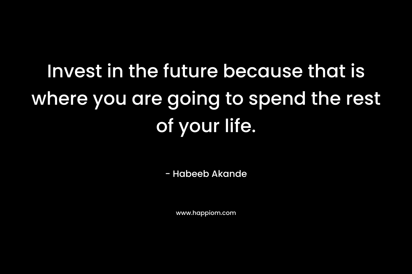 Invest in the future because that is where you are going to spend the rest of your life.