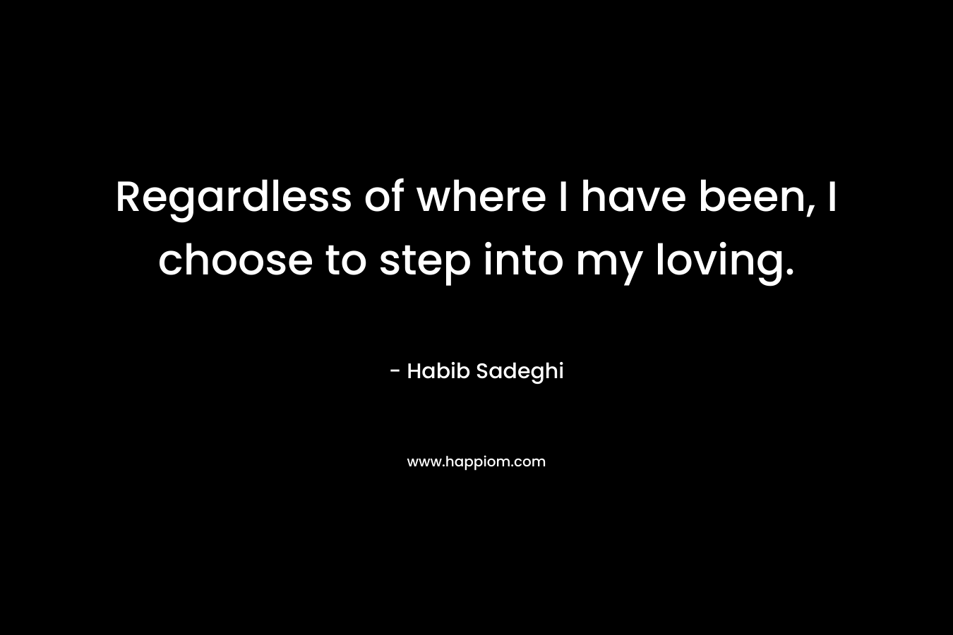 Regardless of where I have been, I choose to step into my loving. – Habib Sadeghi