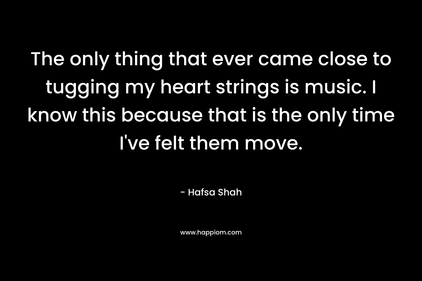 The only thing that ever came close to tugging my heart strings is music. I know this because that is the only time I’ve felt them move. – Hafsa Shah