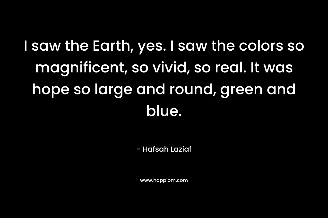 I saw the Earth, yes. I saw the colors so magnificent, so vivid, so real. It was hope so large and round, green and blue. – Hafsah Laziaf