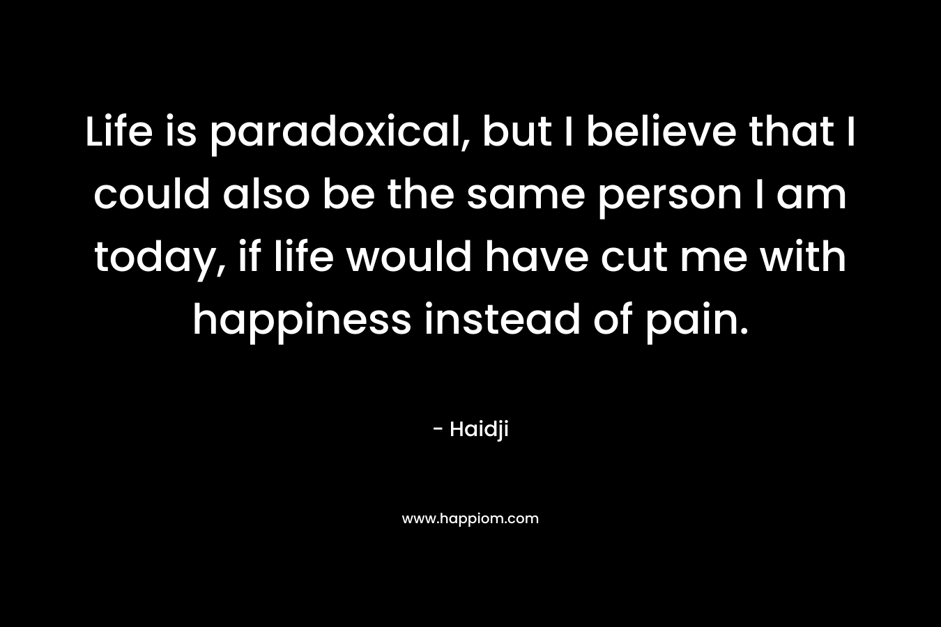 Life is paradoxical, but I believe that I could also be the same person I am today, if life would have cut me with happiness instead of pain.