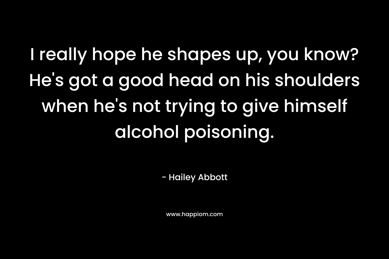 I really hope he shapes up, you know? He's got a good head on his shoulders when he's not trying to give himself alcohol poisoning.