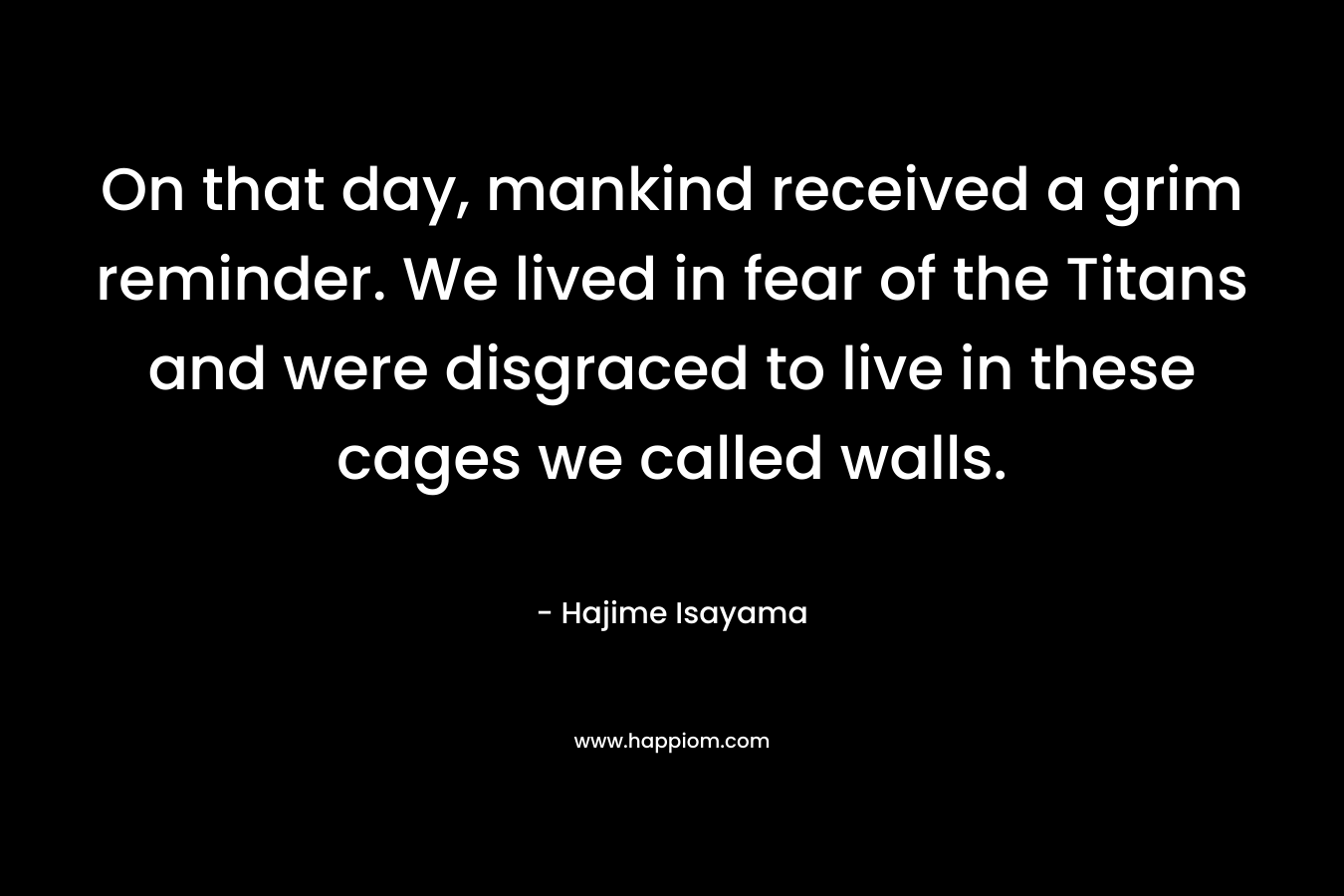 On that day, mankind received a grim reminder. We lived in fear of the Titans and were disgraced to live in these cages we called walls.