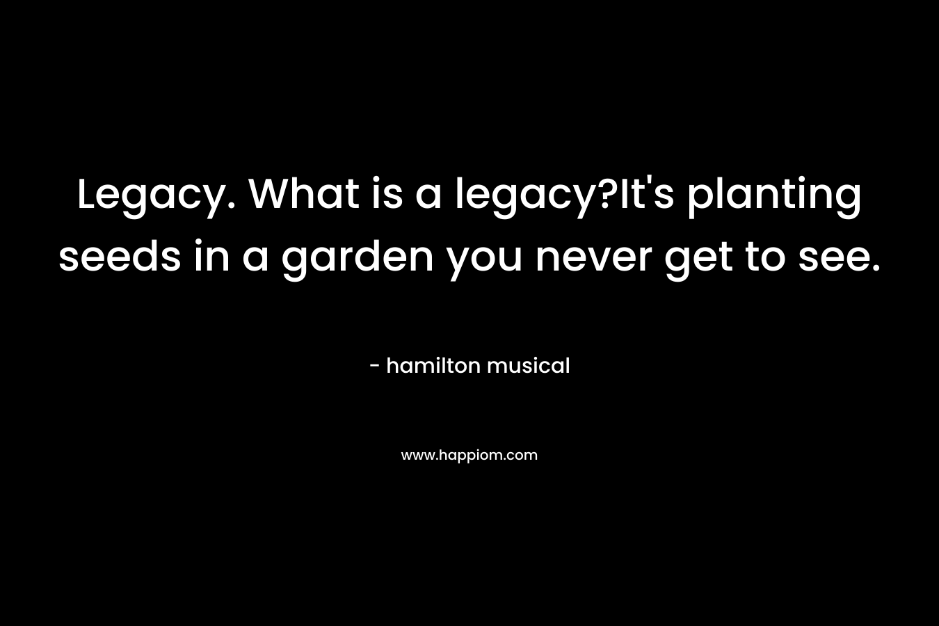 Legacy. What is a legacy?It’s planting seeds in a garden you never get to see. – hamilton musical