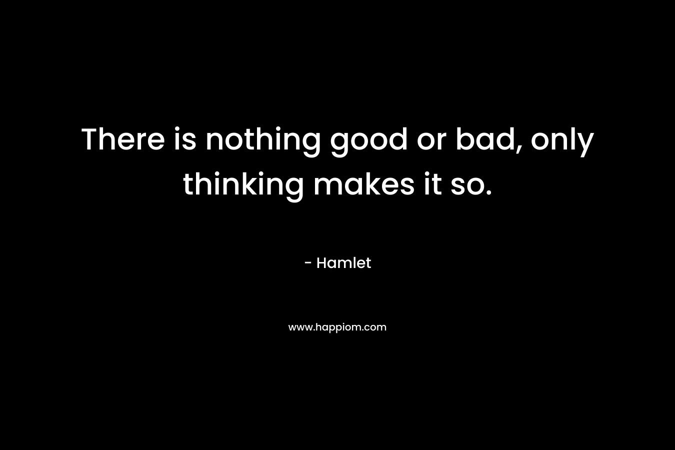 There is nothing good or bad, only thinking makes it so.
