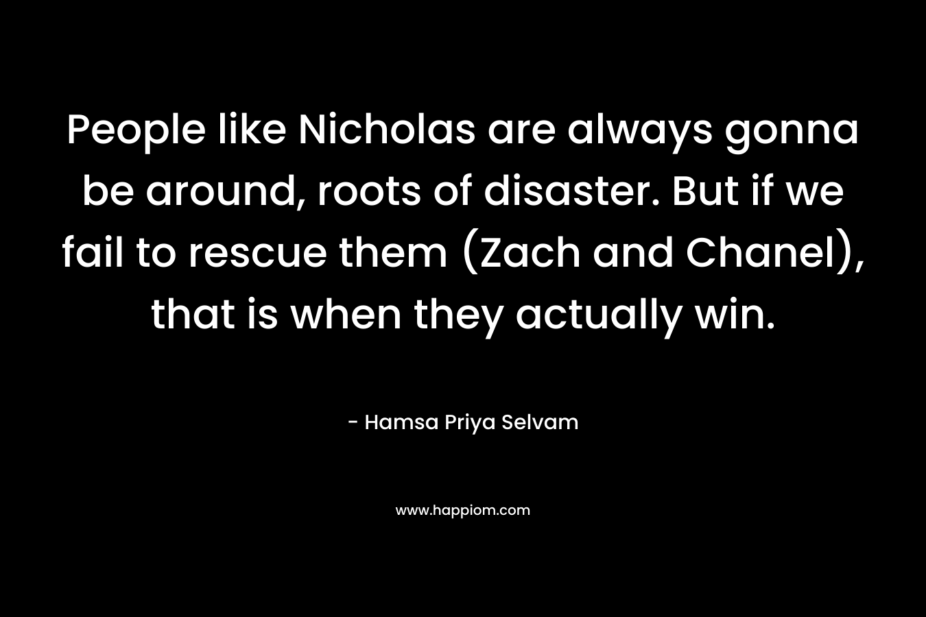 People like Nicholas are always gonna be around, roots of disaster. But if we fail to rescue them (Zach and Chanel), that is when they actually win. – Hamsa Priya Selvam