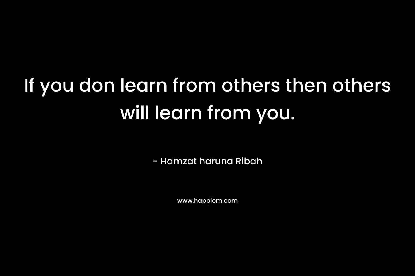 If you don learn from others then others will learn from you. – Hamzat haruna Ribah