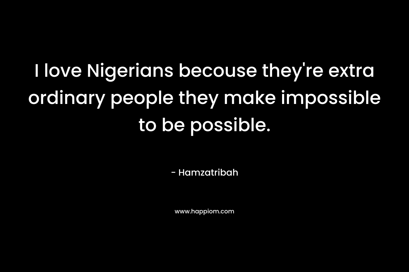 I love Nigerians becouse they’re extra ordinary people they make impossible to be possible. – Hamzatribah