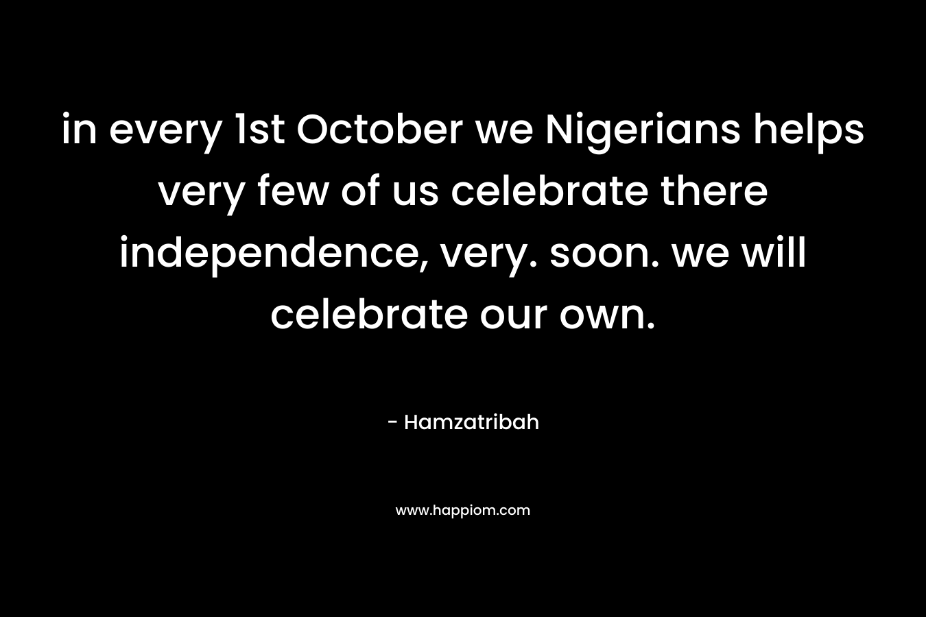 in every 1st October we Nigerians helps very few of us celebrate there independence, very. soon. we will celebrate our own. – Hamzatribah