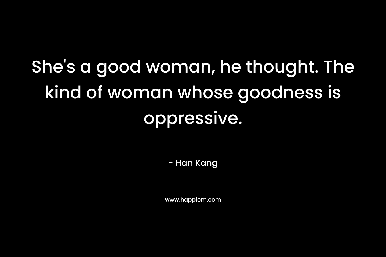 She’s a good woman, he thought. The kind of woman whose goodness is oppressive. – Han Kang